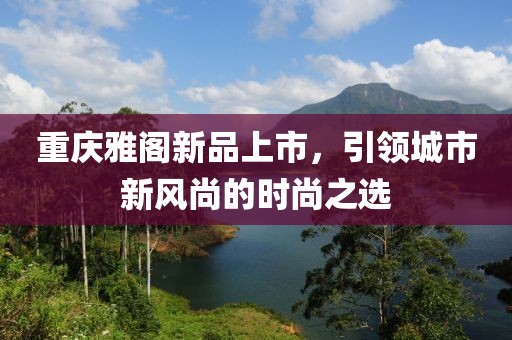 重庆雅阁新品上市，引领城市新风尚的时尚之选