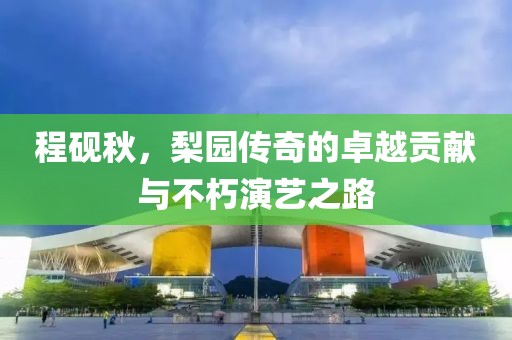 程砚秋，梨园传奇的卓越贡献与不朽演艺之路