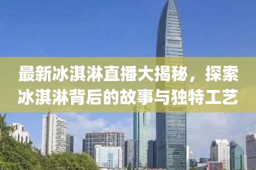 最新冰淇淋直播大揭秘，探索冰淇淋背后的故事与独特工艺