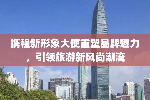携程新形象大使重塑品牌魅力，引领旅游新风尚潮流
