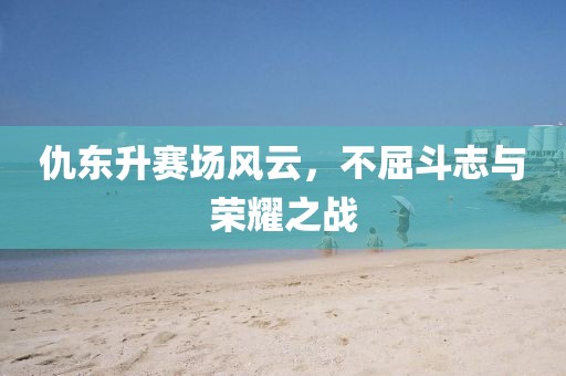 仇东升赛场风云，不屈斗志与荣耀之战