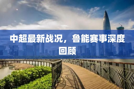 中超最新战况，鲁能赛事深度回顾