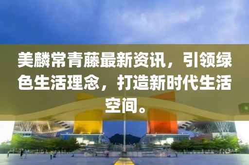 美麟常青藤最新资讯，引领绿色生活理念，打造新时代生活空间。