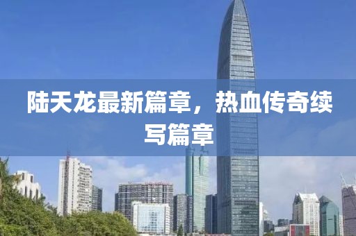 陆天龙最新篇章，热血传奇续写篇章