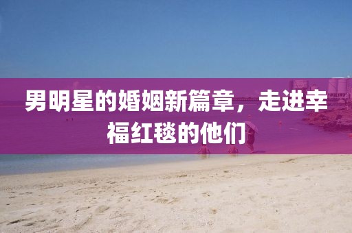 男明星的婚姻新篇章，走进幸福红毯的他们