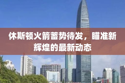 休斯顿火箭蓄势待发，瞄准新辉煌的最新动态