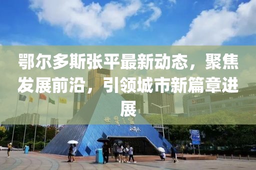鄂尔多斯张平最新动态，聚焦发展前沿，引领城市新篇章进展
