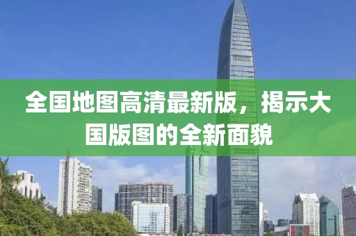 全国地图高清最新版，揭示大国版图的全新面貌