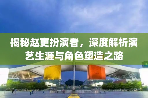 揭秘赵吏扮演者，深度解析演艺生涯与角色塑造之路