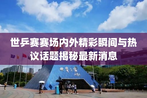 世乒赛赛场内外精彩瞬间与热议话题揭秘最新消息