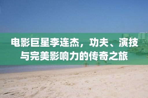 电影巨星李连杰，功夫、演技与完美影响力的传奇之旅