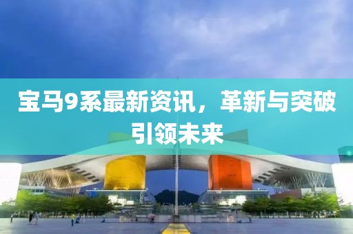 宝马9系最新资讯，革新与突破引领未来
