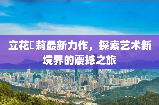 立花瑠莉最新力作，探索艺术新境界的震撼之旅
