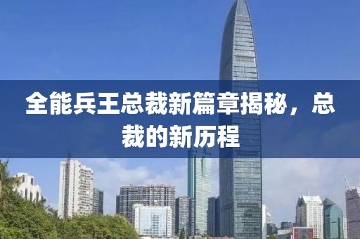 全能兵王总裁新篇章揭秘，总裁的新历程