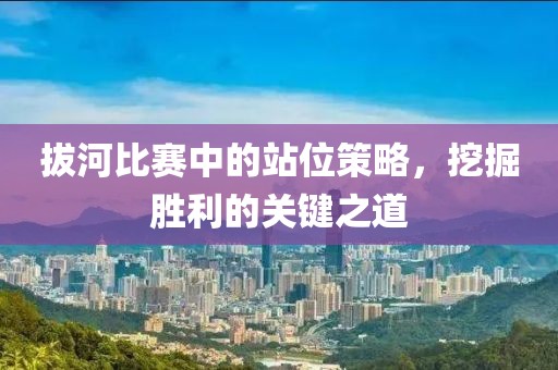 拔河比赛中的站位策略，挖掘胜利的关键之道