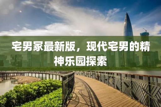 宅男冢最新版，现代宅男的精神乐园探索
