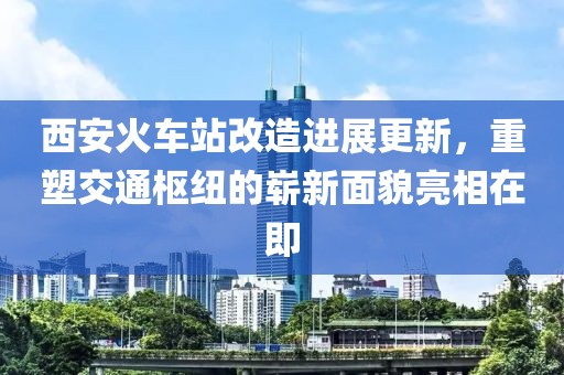 西安火车站改造进展更新，重塑交通枢纽的崭新面貌亮相在即