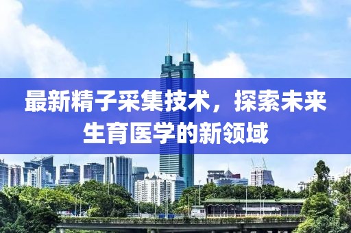 最新精子采集技术，探索未来生育医学的新领域