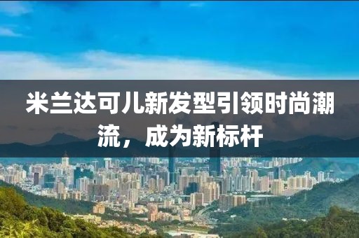 米兰达可儿新发型引领时尚潮流，成为新标杆