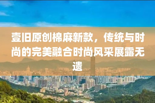 壹旧原创棉麻新款，传统与时尚的完美融合时尚风采展露无遗