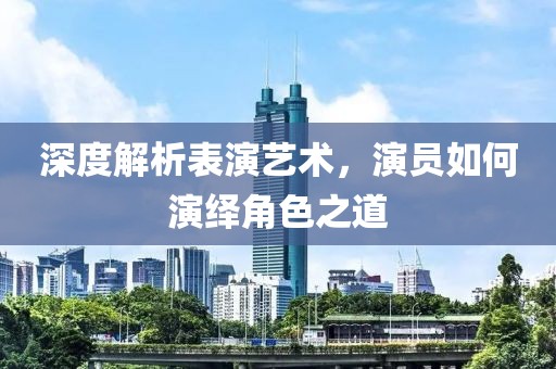 深度解析表演艺术，演员如何演绎角色之道