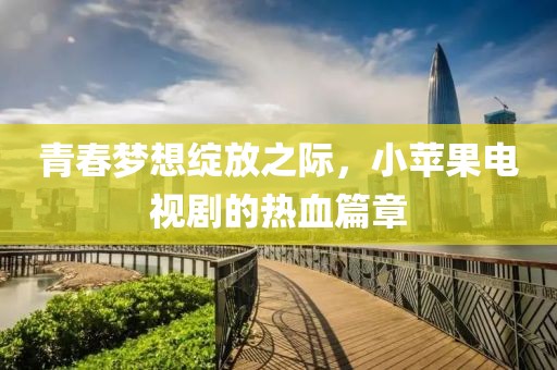 青春梦想绽放之际，小苹果电视剧的热血篇章