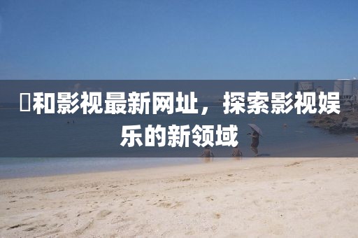 恊和影视最新网址，探索影视娱乐的新领域