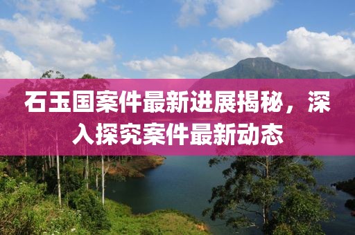 石玉国案件最新进展揭秘，深入探究案件最新动态