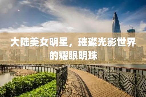 大陆美女明星，璀璨光影世界的耀眼明珠