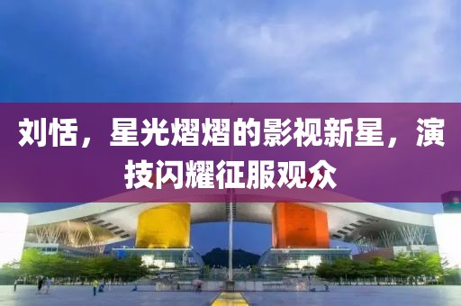 刘恬，星光熠熠的影视新星，演技闪耀征服观众