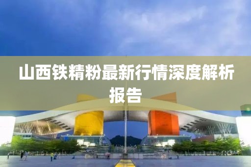 山西铁精粉最新行情深度解析报告