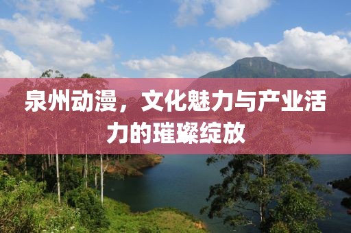 泉州动漫，文化魅力与产业活力的璀璨绽放