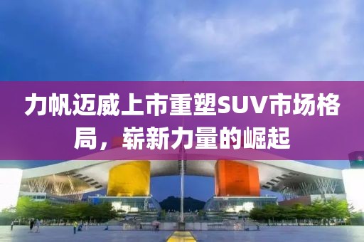 力帆迈威上市重塑SUV市场格局，崭新力量的崛起