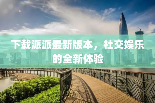 下载派派最新版本，社交娱乐的全新体验
