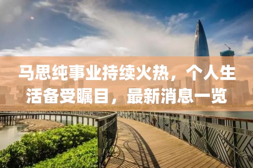 马思纯事业持续火热，个人生活备受瞩目，最新消息一览