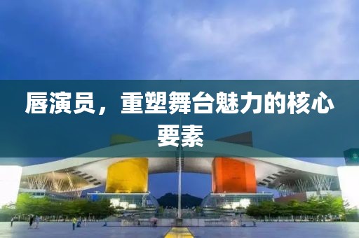 唇演员，重塑舞台魅力的核心要素