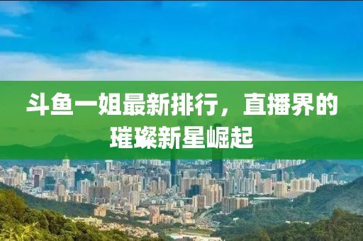 斗鱼一姐最新排行，直播界的璀璨新星崛起