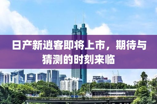 日产新逍客即将上市，期待与猜测的时刻来临