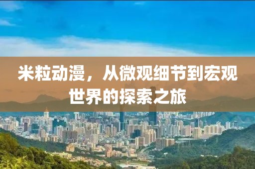 米粒动漫，从微观细节到宏观世界的探索之旅
