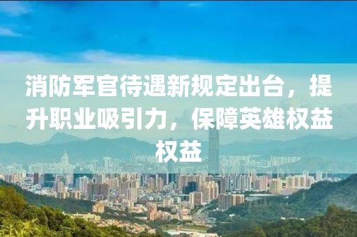 消防军官待遇新规定出台，提升职业吸引力，保障英雄权益权益
