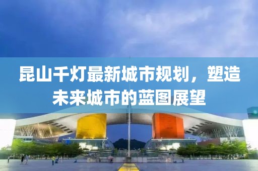 昆山千灯最新城市规划，塑造未来城市的蓝图展望