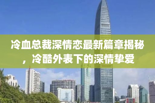 冷血总裁深情恋最新篇章揭秘，冷酷外表下的深情挚爱