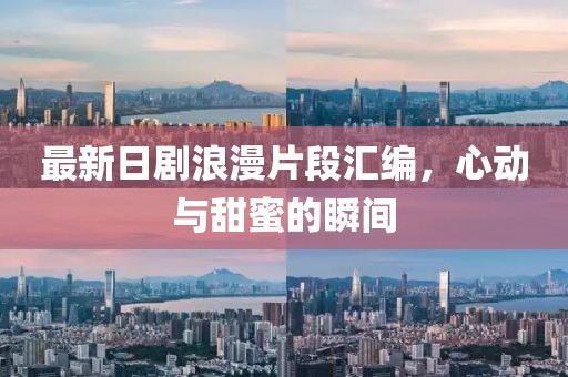最新日剧浪漫片段汇编，心动与甜蜜的瞬间