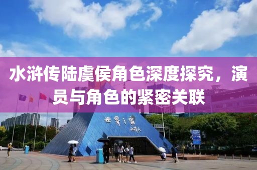 水浒传陆虞侯角色深度探究，演员与角色的紧密关联