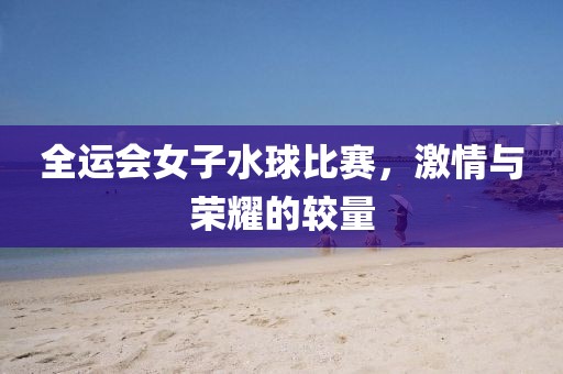 全运会女子水球比赛，激情与荣耀的较量