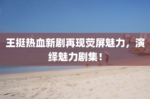 王挺热血新剧再现荧屏魅力，演绎魅力剧集！