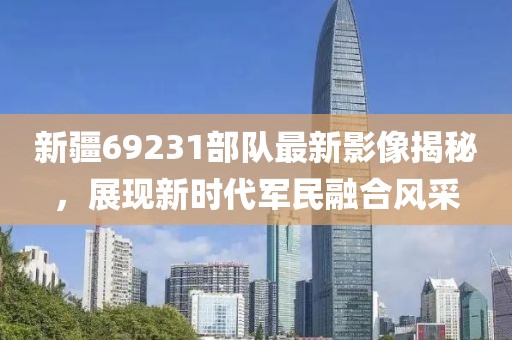 新疆69231部队最新影像揭秘，展现新时代军民融合风采