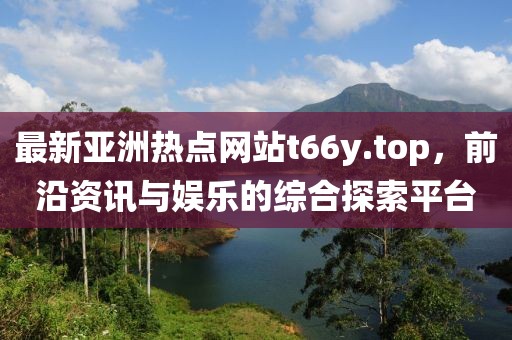最新亚洲热点网站t66y.top，前沿资讯与娱乐的综合探索平台