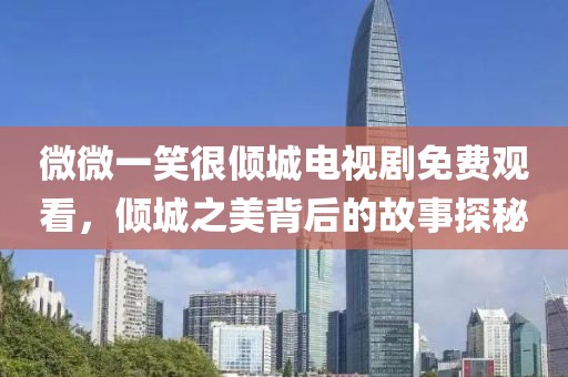 微微一笑很倾城电视剧免费观看，倾城之美背后的故事探秘
