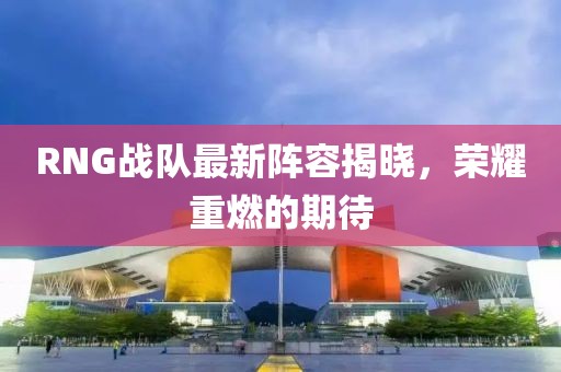 RNG战队最新阵容揭晓，荣耀重燃的期待